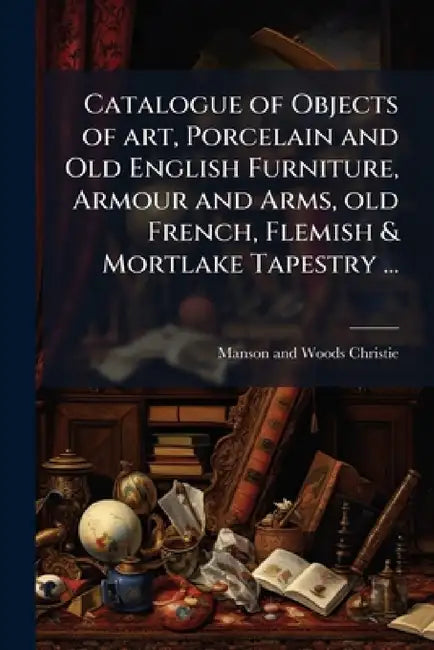 Catalogue of Objects of art, Porcelain and Old English Furniture, Armour and Arms, old French, Flemish & Mortlake Tapestry ...: And a few Pictures by by Manson and Woods Christie