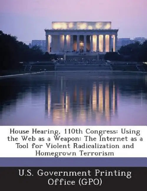 House Hearing, 110th Congress: Using the Web as a Weapon: The Internet as a Tool for Violent Radicalization and Homegrown Terrorism by U. S. Government Printing Office (Gpo)