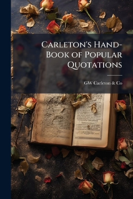 Carleton's Hand-Book of Popular Quotations: A Book of Ready Reference for Such Familiar Words, Phrases and Expressions As Are Oftenest Quoted and Met by Gw Carleton &. Co