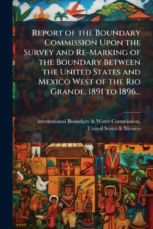 Report of the Boundary Commission Upon the Survey and Re-Marking of the Boundary Between the United States and Mexico West of the Rio Grande, 1891 to by International Boundary & Water Commis