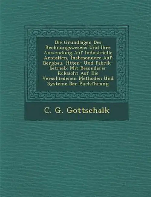 Die Grundlagen Des Rechnungswesens Und Ihre Anwendung Auf Industrielle Anstalten, Insbesondere Auf Bergbau, H Tten- Und Fabrik-Betrieb: Mit Besonderer by C. G. Gottschalk