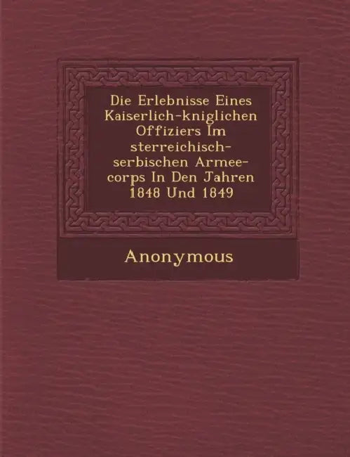 Die Erlebnisse Eines Kaiserlich-K Niglichen Offiziers Im Sterreichisch-Serbischen Armee-Corps in Den Jahren 1848 Und 1849 by Anonymous