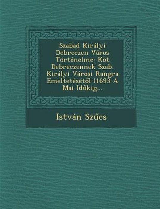 Szabad Kiralyi Debreczen Varos Tortenelme: Kot Debreczennek Szab. Kiralyi Varosi Rangra Emelteteset L (1693 a Mai Id Kig... by Istvan Sz Cs