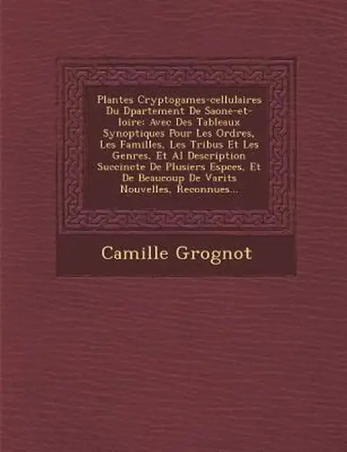 Plantes Cryptogames-Cellulaires Du D Partement de Saone-Et-Loire: Avec Des Tableaux Synoptiques Pour Les Ordres, Les Familles, Les Tribus Et Les Genre by Camille Grognot