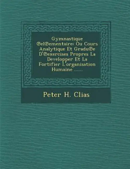 Gymnastique El Ementaire: Ou Cours Analytique Et Gradu E D' Exercises Propres La Developper Et La Fortifier L'Organisation Humaine ...... by Peter H. Clias