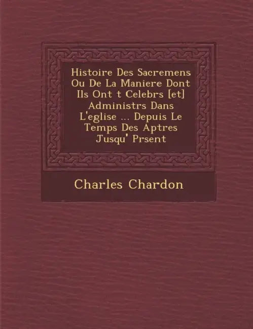 Histoire Des Sacremens Ou De La Maniere Dont Ils Ont �t� Celebr�s [et] Administr�s Dans L'eglise ... Depuis Le Temps Des A by Charles Chardon