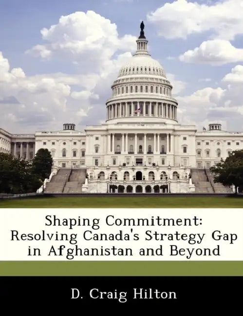 Shaping Commitment: Resolving Canada's Strategy Gap in Afghanistan and Beyond by D. Craig Hilton