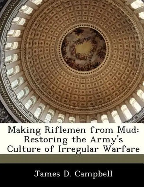 Making Riflemen from Mud: Restoring the Army's Culture of Irregular Warfare by James D. Campbell