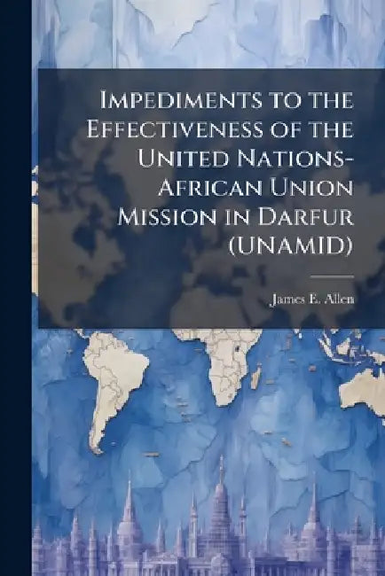 Impediments to the Effectiveness of the United Nations-African Union Mission in Darfur (UNAMID) by James E. Allen