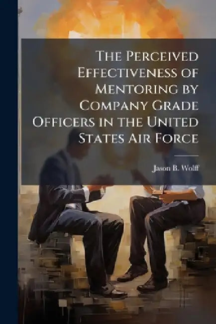 The Perceived Effectiveness of Mentoring by Company Grade Officers in the United States Air Force by Jason B. Wolff