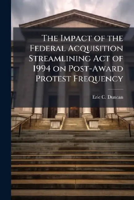 The Impact of the Federal Acquisition Streamlining Act of 1994 on Post-Award Protest Frequency by Eric C. Duncan