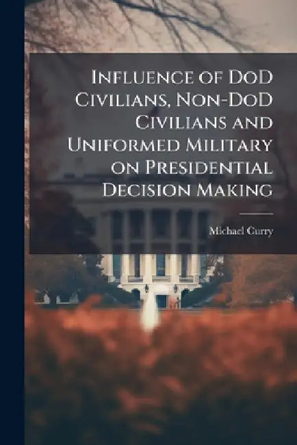 Influence of DoD Civilians, Non-DoD Civilians and Uniformed Military on Presidential Decision Making by Michael Curry