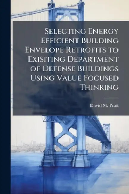Selecting Energy Efficient Building Envelope Retrofits to Exisiting Department of Defense Buildings Using Value Focused Thinking by David M. Pratt