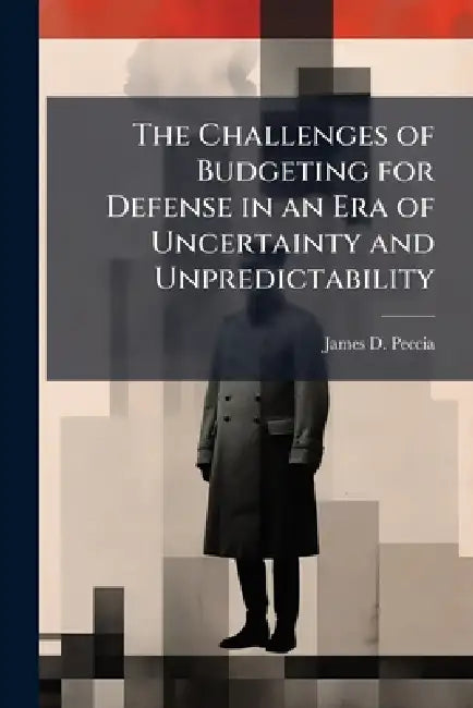 The Challenges of Budgeting for Defense in an Era of Uncertainty and Unpredictability by James D. Peccia