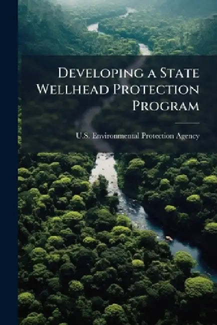 Developing a State Wellhead Protection Program: A User's Guide to Assist State Agencies Under the Safe Drinking Water Act by U S Environmental Protection Agency
