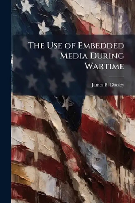 The Use of Embedded Media During Wartime: Influencer of Public Opinion by James B. Dooley