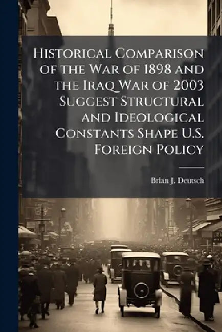 Historical Comparison of the War of 1898 and the Iraq War of 2003 Suggest Structural and Ideological Constants Shape U.S. Foreign Policy by Brian J. Deutsch