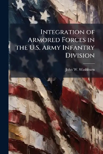 Integration of Armored Forces in the U.S. Army Infantry Division by John W. Washburn
