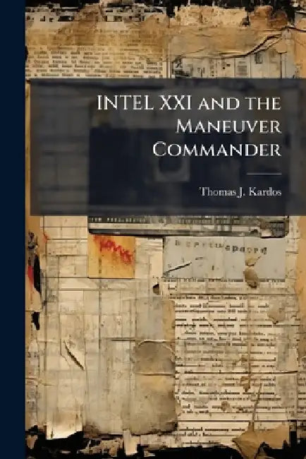 INTEL XXI and the Maneuver Commander: Redefining Execution of Tactical Military Intelligence Operations by Thomas J. Kardos