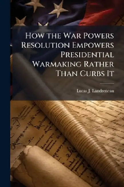 How the War Powers Resolution Empowers Presidential Warmaking Rather Than Curbs It by Lucas J. Landreneau