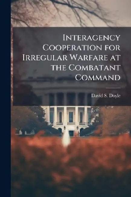 Interagency Cooperation for Irregular Warfare at the Combatant Command by David S. Doyle