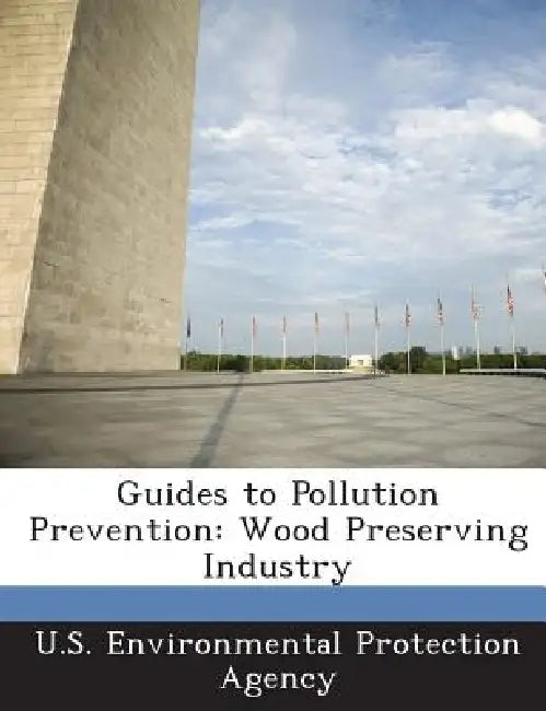 Guides to Pollution Prevention: Wood Preserving Industry by U S Environmental Protection Agency