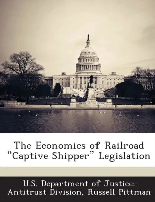 The Economics of Railroad "Captive Shipper" Legislation by U. S. Department of Justice Antitrust Di, Russell Pittman