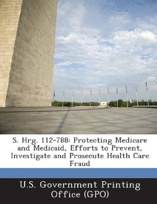 S. Hrg. 112-788: Protecting Medicare and Medicaid, Efforts to Prevent, Investigate and Prosecute Health Care Fraud by U. S. Government Printing Office (Gpo)