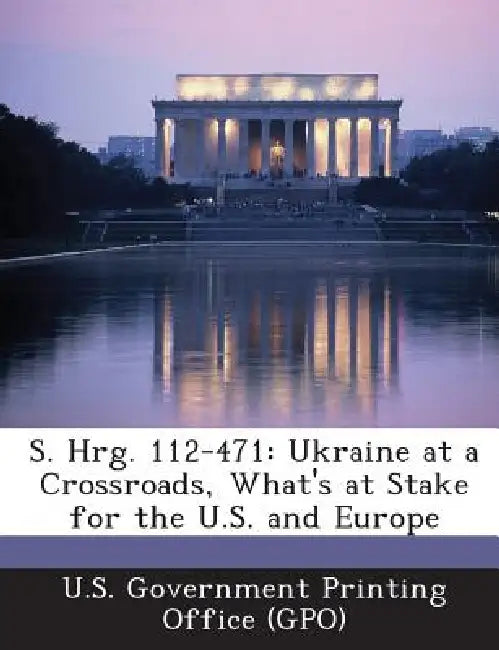 S. Hrg. 112-471: Ukraine at a Crossroads, What's at Stake for the U.S. and Europe by U. S. Government Printing Office (Gpo)