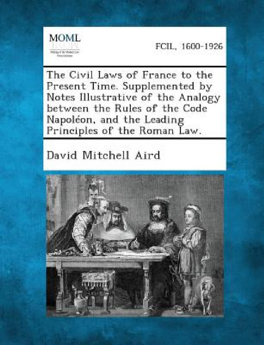 The Civil Laws of France to the Present Time. Supplemented by Notes Illustrative of the Analogy between the Rules of the Code Napoléon, and the Leadin by David Mitchell Aird