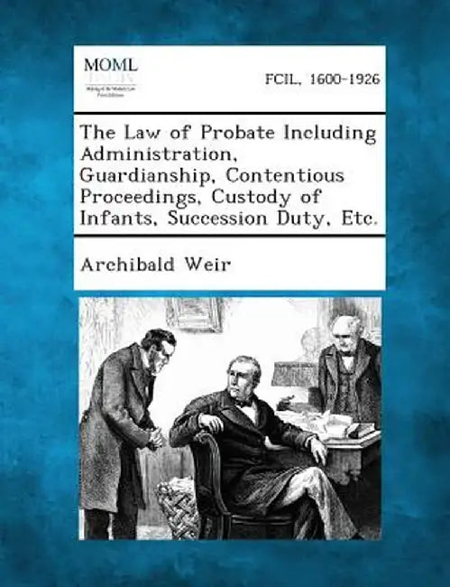 The Law of Probate Including Administration, Guardianship, Contentious Proceedings, Custody of Infants, Succession Duty, Etc. by Archibald Weir