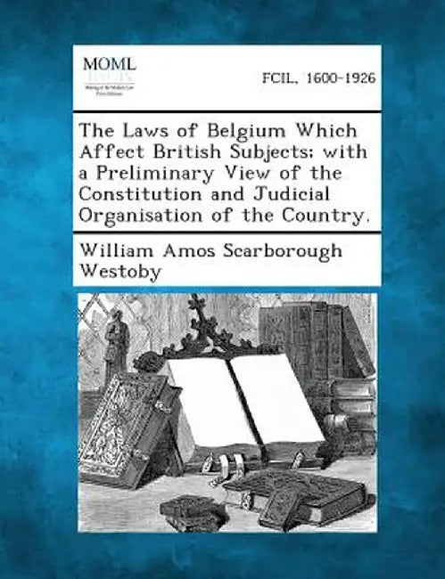 The Laws of Belgium Which Affect British Subjects; With a Preliminary View of the Constitution and Judicial Organisation of the Country. by William Amos Scarborough Westoby
