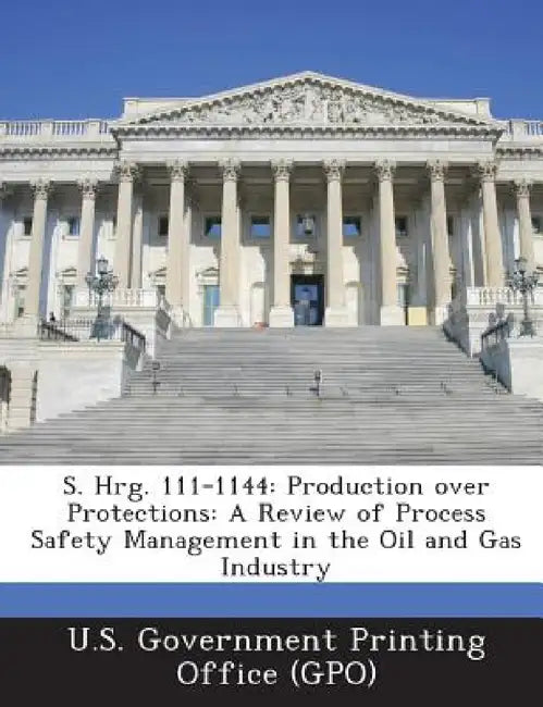 S. Hrg. 111-1144: Production Over Protections: A Review of Process Safety Management in the Oil and Gas Industry by U. S. Government Printing Office (Gpo)