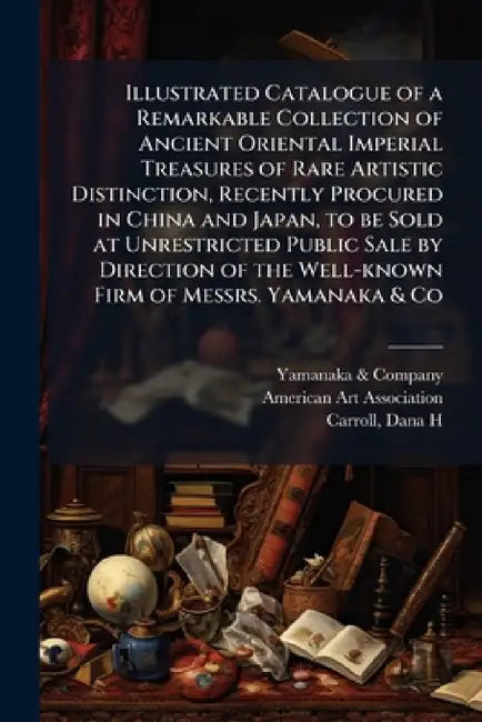 Illustrated Catalogue of a Remarkable Collection of Ancient Oriental Imperial Treasures of Rare Artistic Distinction, Recently Procured in China and J by Yamanaka & Company, N. American Art Association (New York, Dana H. Carroll