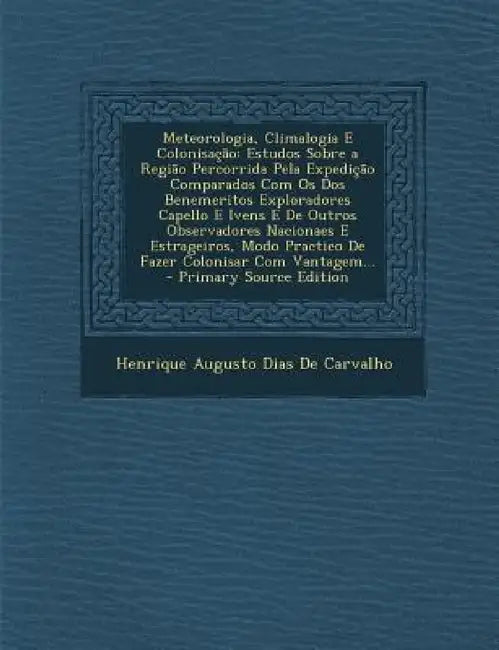 Meteorologia, Climalogia E Colonisação: Estudos Sobre a Região Percorrida Pela Expedição Comparados Com Os Dos Benemeritos Exploradores Capello E Iven by Henrique Augusto Dias De Carvalho