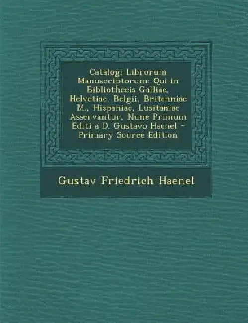 Catalogi Librorum Manuscriptorum: Qui in Bibliothecis Galliae, Helvetiae, Belgii, Britanniae M., Hispaniae, Lusitaniae Asservantur, Nune Primum Editi by Gustav Friedrich Haenel
