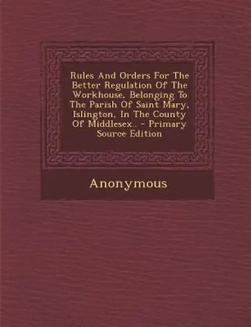 Rules and Orders for the Better Regulation of the Workhouse, Belonging to the Parish of Saint Mary, Islington, in the County of Middlesex.. by Anonymous