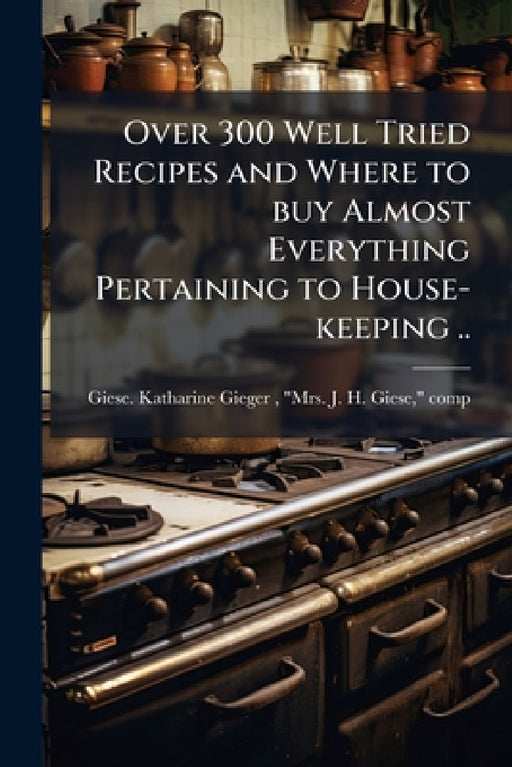 Over 300 Well Tried Recipes and Where to buy Almost Everything Pertaining to House-keeping .. by M. Giese Katharine Gieger (Heiling)