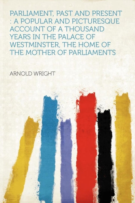 Parliament, Past And Present--A Popular And Picturesque Account Of A Thousand Years: in the Palace of Westminster, the Home of the Mother of Parliaments by Arnold Wright