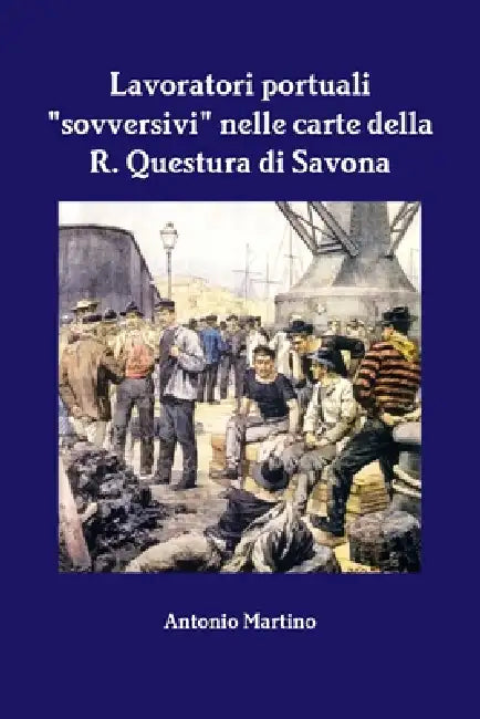 Lavoratori portuali "sovversivi" nelle carte della R. Questura di Savona by Antonio Martino