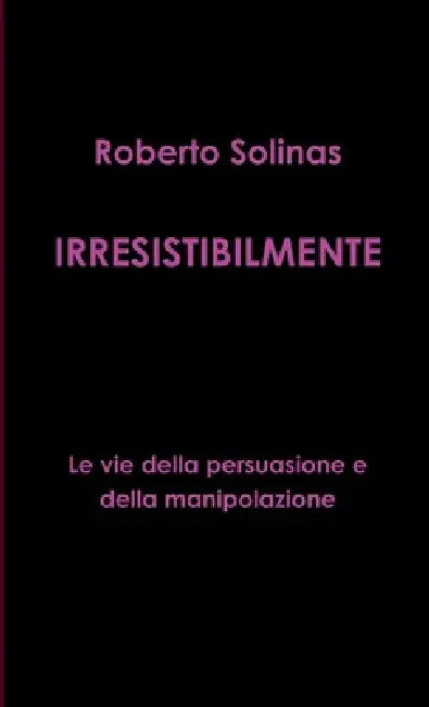 IRRESISTIBILMENTE - Le vie della persuasione e della manipolazione by Roberto Solinas