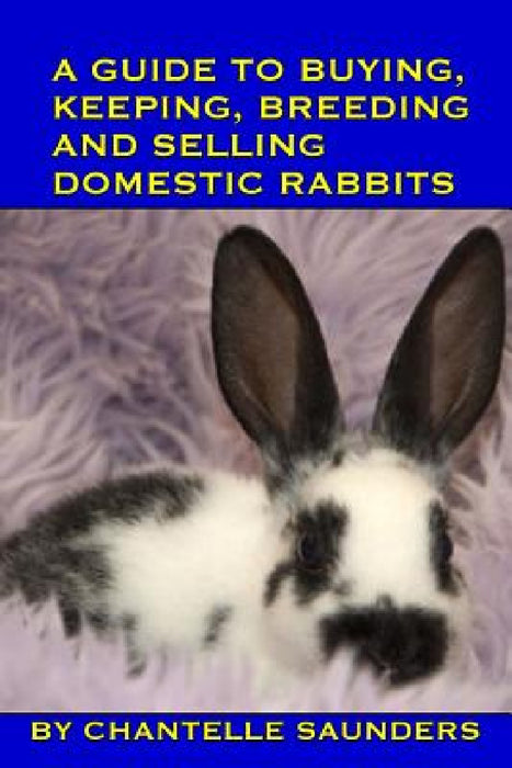 A Guide To Buying, Keeping, Breeding And Selling Domestic Rabbits by Chantelle Saunders
