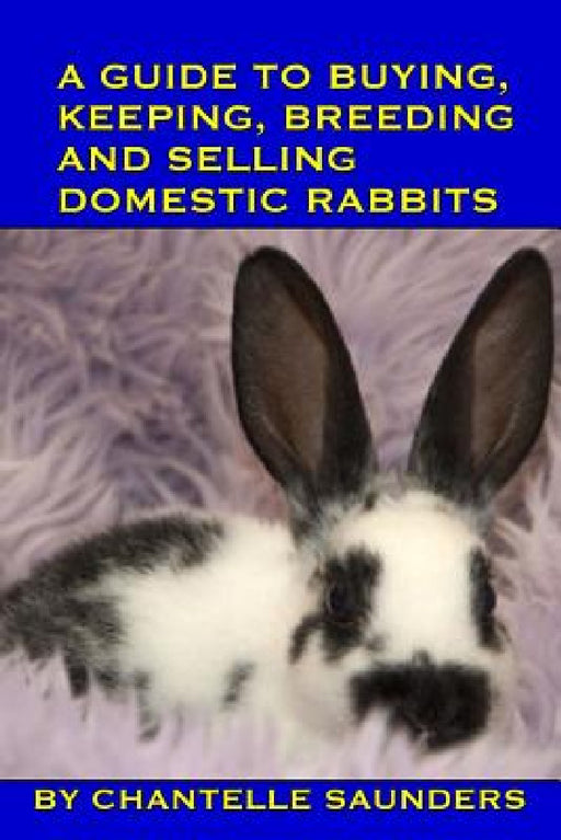 A Guide To Buying, Keeping, Breeding And Selling Domestic Rabbits by Chantelle Saunders
