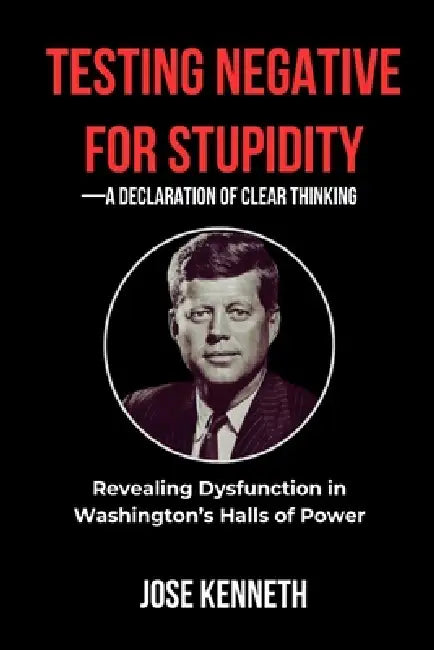 Testing Negative for Stupidity-A Declaration of Clear Thinking: Revealing Dysfunction in Washington's Halls of Power by Jose Kenneth
