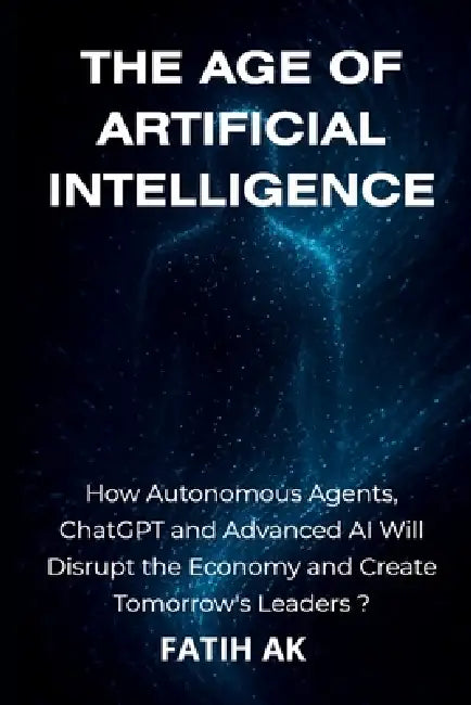 The Age of Artificial Intelligence: How Autonomous Agents, ChatGPT and Advanced AI Will Disrupt the Economy and Create Tomorrow's Leaders ? by Fatih Ak
