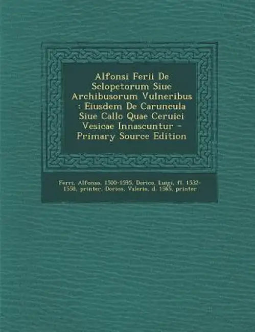 Alfonsi Ferii de Sclopetorum Siue Archibusorum Vulneribus: Eiusdem de Caruncula Siue Callo Quae Ceruici Vesicae Innascuntur by Ferri Alfonso 1500-1595