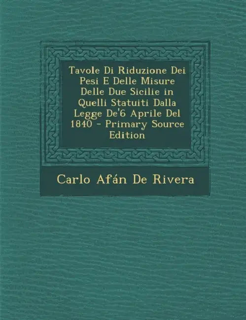 Tavole Di Riduzione Dei Pesi E Delle Misure Delle Due Sicilie in Quelli Statuiti Dalla Legge De'6 Aprile Del 1840 by Carlo Afán de Rivera