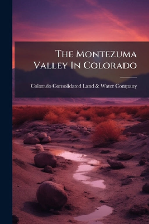 The Montezuma Valley In Colorado: A Description Of Its Location, Scenery, Climate, Antiquities, Irrigating Works, Resources And Advantages by Colorado Consolidated Land & Water Co