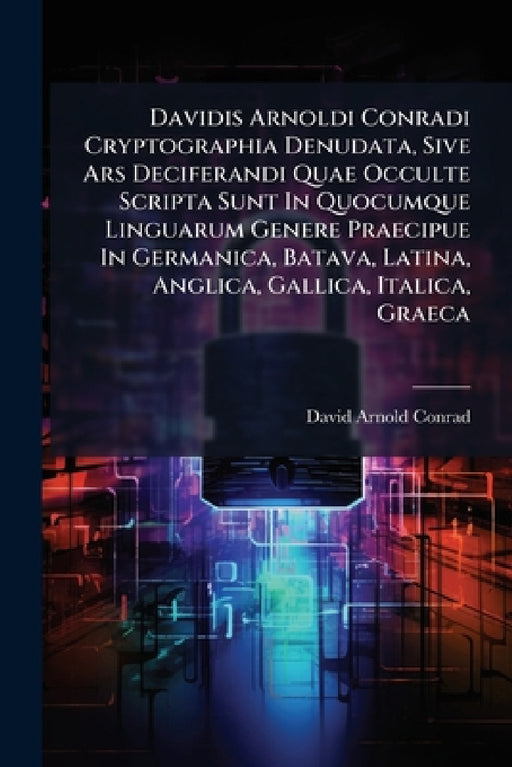 Davidis Arnoldi Conradi Cryptographia Denudata, Sive Ars Deciferandi Quae Occulte Scripta Sunt In Quocumque Linguarum Genere Praecipue In Germanica, B by David Arnold Conrad