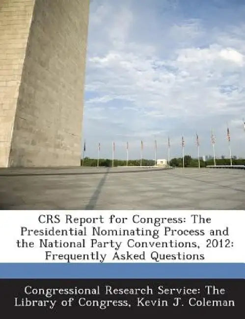 Crs Report for Congress: The Presidential Nominating Process and the National Party Conventions, 2012: Frequently Asked Questions by Kevin J. Coleman, Congressional Research Service the Libr